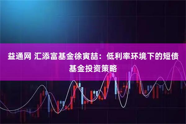 益通网 汇添富基金徐寅喆：低利率环境下的短债基金投资策略