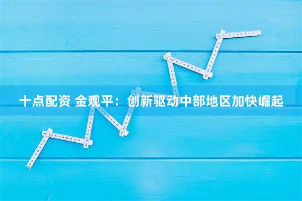 十点配资 金观平：创新驱动中部地区加快崛起