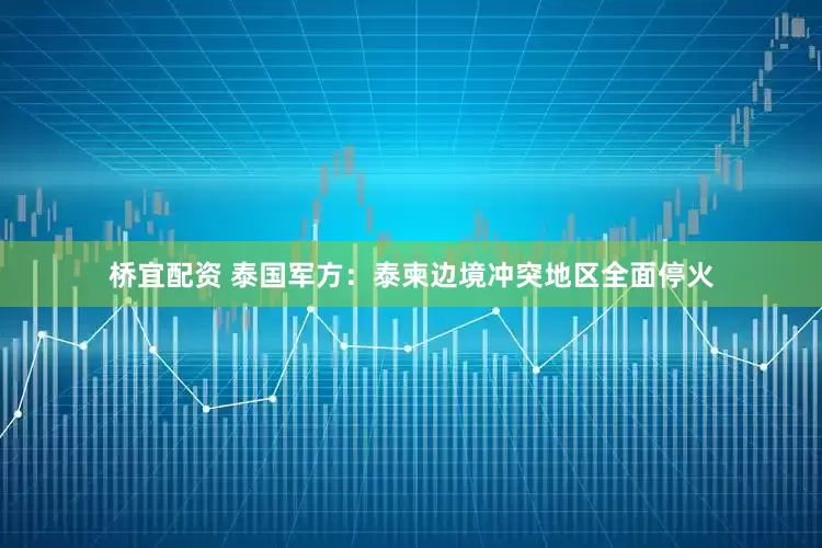 桥宜配资 泰国军方：泰柬边境冲突地区全面停火