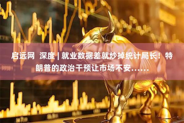 启远网  深度 | 就业数据差就炒掉统计局长！特朗普的政治干预让市场不安……