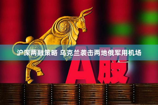 沪深两融策略 乌克兰袭击两地俄军用机场