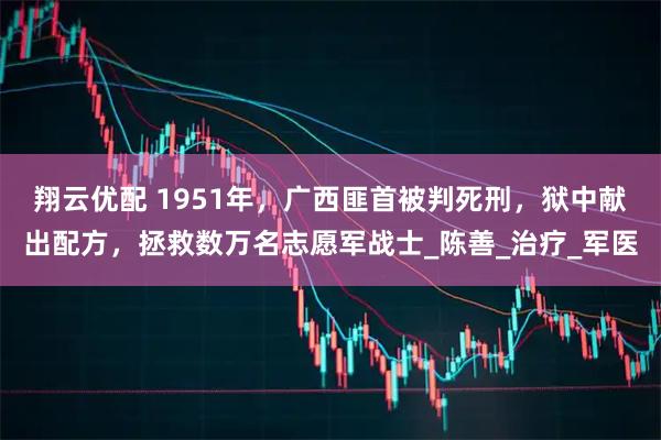 翔云优配 1951年，广西匪首被判死刑，狱中献出配方，拯救数万名志愿军战士_陈善_治疗_军医