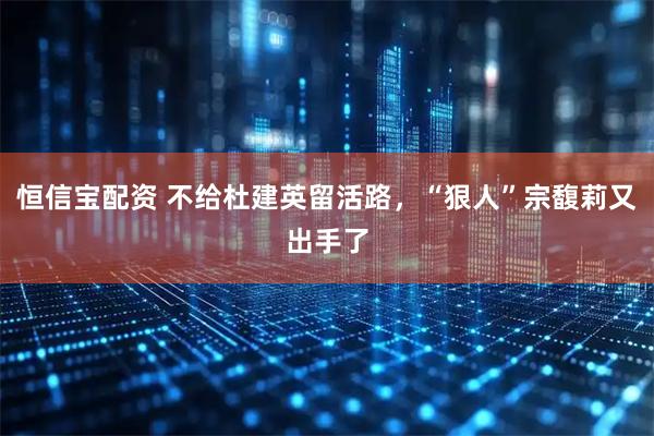恒信宝配资 不给杜建英留活路，“狠人”宗馥莉又出手了