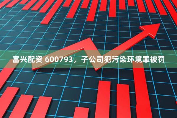 富兴配资 600793，子公司犯污染环境罪被罚