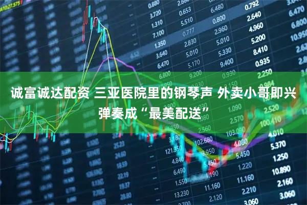 诚富诚达配资 三亚医院里的钢琴声 外卖小哥即兴弹奏成“最美配送”