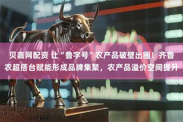 贝嘉网配资 让“鲁字号”农产品破壁出圈！齐鲁农超搭台赋能形成品牌集聚，农产品溢价空间提升
