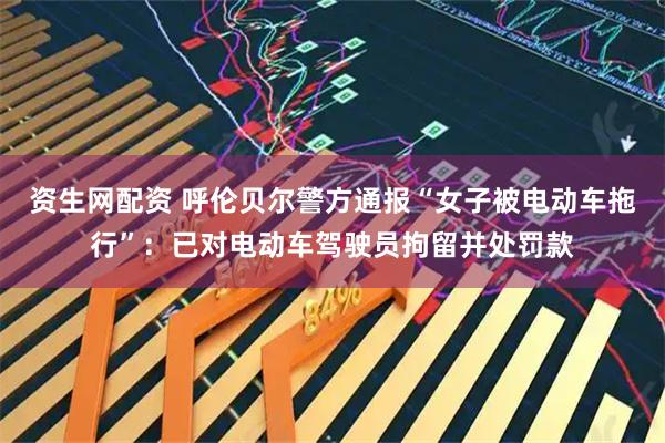 资生网配资 呼伦贝尔警方通报“女子被电动车拖行”：已对电动车驾驶员拘留并处罚款