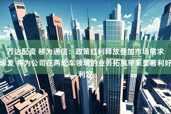 万达配资 移为通信：政策红利释放叠加市场需求爆发 将为公司在两轮车领域的业务拓展带来显著利好