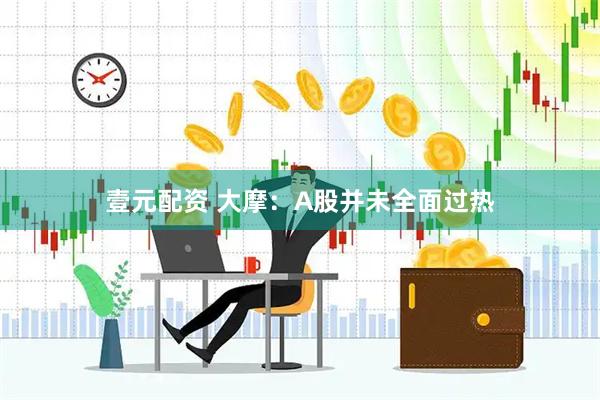 壹元配资 大摩：A股并未全面过热