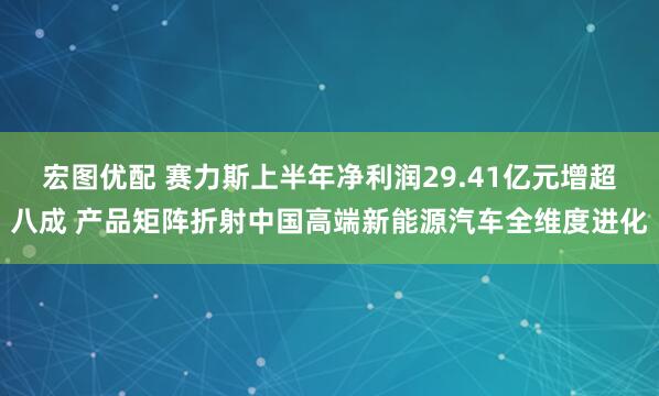 宏图优配 赛力斯上半年净利润29.41亿元增超八成 产品矩阵折射中国高端新能源汽车全维度进化
