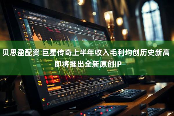 贝思盈配资 巨星传奇上半年收入毛利均创历史新高  即将推出全新原创IP