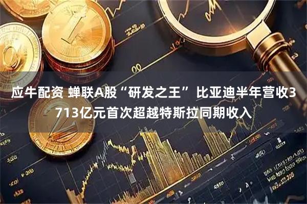 应牛配资 蝉联A股“研发之王” 比亚迪半年营收3713亿元首次超越特斯拉同期收入