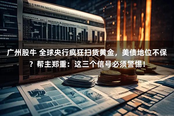 广州股牛 全球央行疯狂扫货黄金，美债地位不保？帮主郑重：这三个信号必须警惕！