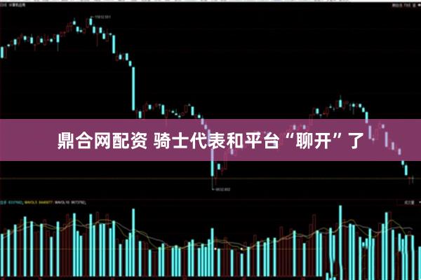 鼎合网配资 骑士代表和平台“聊开”了