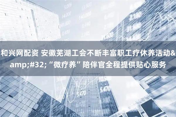 和兴网配资 安徽芜湖工会不断丰富职工疗休养活动&#32;“微疗养”陪伴官全程提供贴心服务